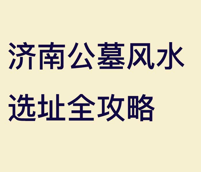 济南公墓风水选址全攻略：3大核心原则，让先人得安宁、后人享福泽