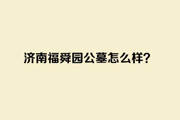 济南福舜园公墓怎么样？了解地址、环境、价格和墓地选择指南