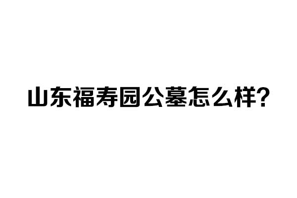 山东福寿园公墓怎么样 山东福寿园公墓怎么样
