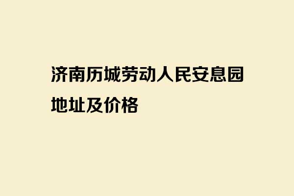 济南历城劳动人民安息园地址及价格 济南历城劳动人民安息园地址及价格
