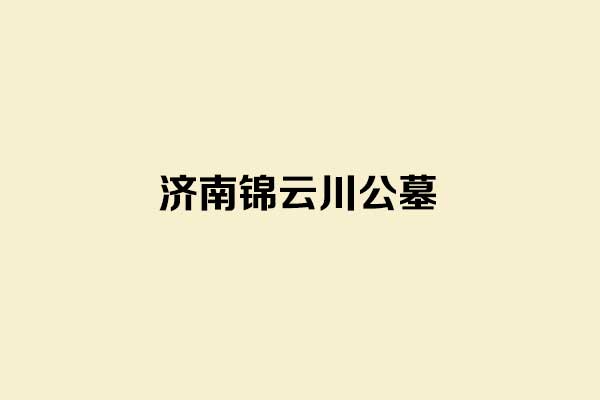 济南锦云川公墓:山水环抱的生态人文公墓，推荐济南市民选墓 