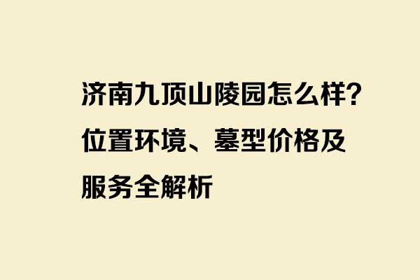 济南九顶山陵园怎么样？位置环境、墓型价格及服务全解析