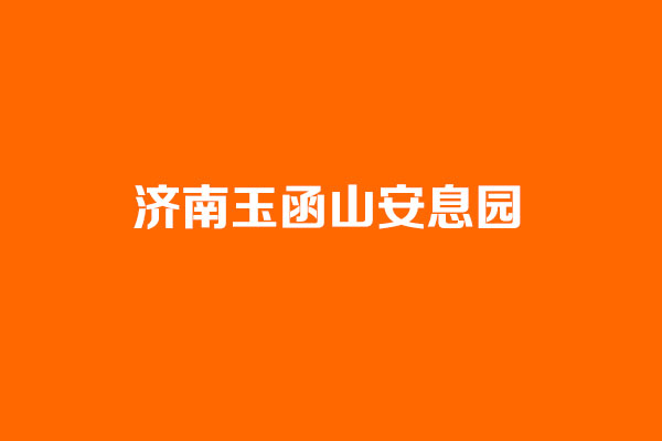 济南玉函山安息园具体在什么位置？环境风水怎么样？官方咨询电话是多少？【玉函山安息园官网】