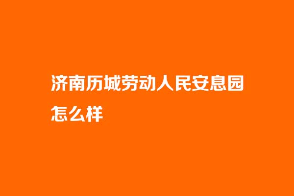 济南历城劳动人民安息园怎么样？合法吗？电话是多少？_历城劳动人民安息园官网