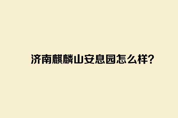 济南麒麟山安息园怎么样？介绍一下_济南麒麟山公墓地址价格环境