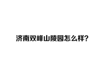 济南双峰山陵园怎么样？咨询电话是多少