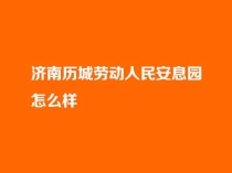 济南历城劳动人民安息园怎么样？合法吗？电话是多少？_历城劳动人民安息园官网