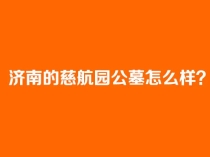 济南的慈航园公墓怎么样？长清金陵慈航园地址环境价格口碑详解