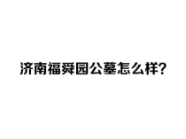 济南福舜园公墓怎么样？历城区正规公益性陵园-福舜园公墓（2026最新）