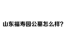山东福寿园公墓怎么样？2026年最新价格、环境、电话全面分析