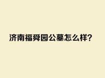 济南福舜园公墓怎么样？了解地址、环境、价格和墓地选择指南