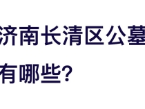 济南长清区公墓有哪些？环境、风水、价格与联系方式一文看懂