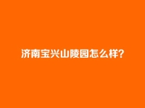 济南宝兴山陵园怎么样？合法吗？电话是多少？_宝兴山陵园官网