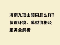 济南九顶山陵园怎么样？位置环境、墓型价格及服务全解析