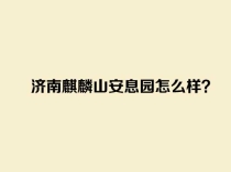 济南麒麟山安息园怎么样？介绍一下_济南麒麟山公墓地址价格环境