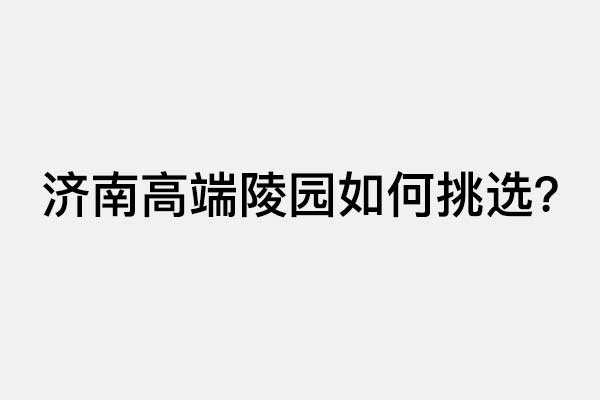 济南高端陵园该如何挑选？2026高品质墓园详尽盘点与选购攻略