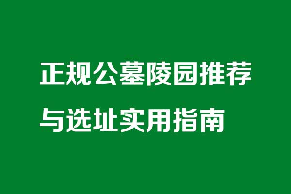 正规公墓陵园推荐与选址实用指南 正规公墓陵园推荐与选址实用指南